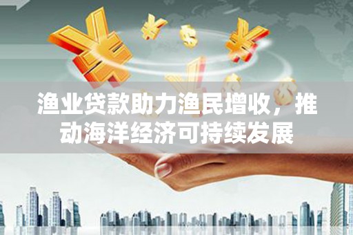 昔阳渔业贷款助力渔民增收，推动海洋经济可持续发展