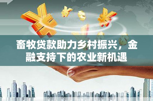 昔阳畜牧贷款助力乡村振兴，金融支持下的农业新机遇