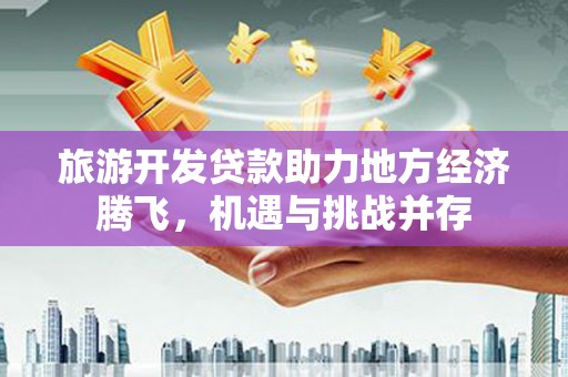 昔阳旅游开发贷款助力地方经济腾飞，机遇与挑战并存