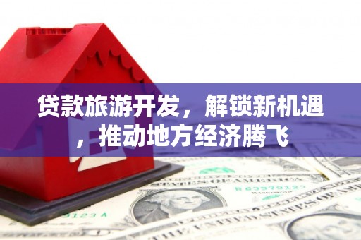昔阳贷款旅游开发，解锁新机遇，推动地方经济腾飞