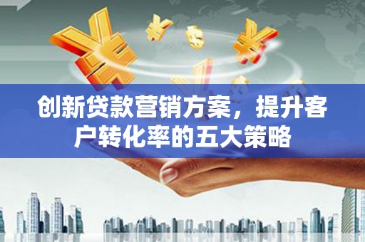 昔阳创新贷款营销方案，提升客户转化率的五大策略