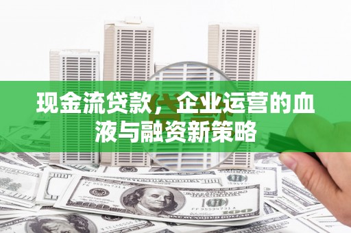 昔阳现金流贷款，企业运营的血液与融资新策略