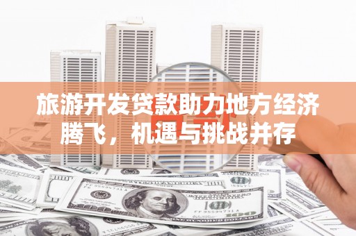昔阳旅游开发贷款助力地方经济腾飞，机遇与挑战并存