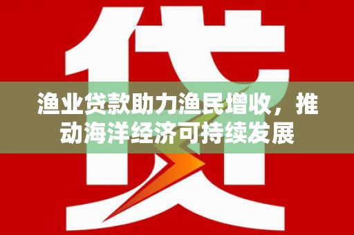 昔阳渔业贷款助力渔民增收，推动海洋经济可持续发展