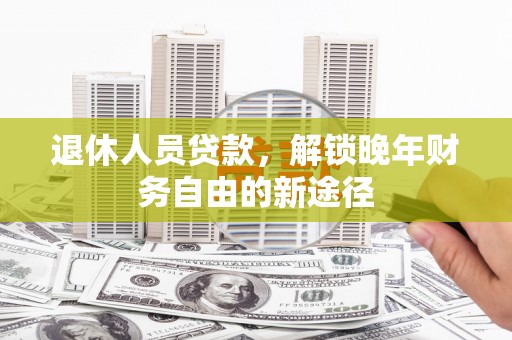 昔阳退休人员贷款，解锁晚年财务自由的新途径