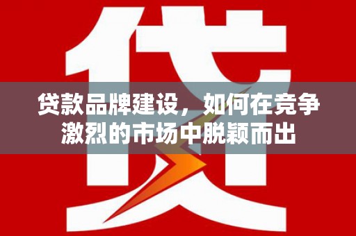 昔阳贷款品牌建设，如何在竞争激烈的市场中脱颖而出