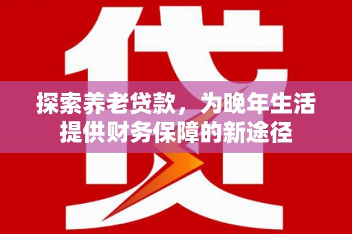 昔阳探索养老贷款，为晚年生活提供财务保障的新途径