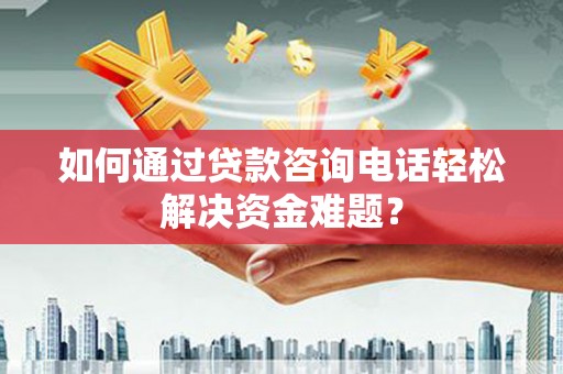 昔阳如何通过贷款咨询电话轻松解决资金难题？