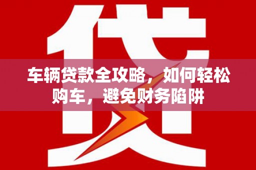 昔阳车辆贷款全攻略，如何轻松购车，避免财务陷阱