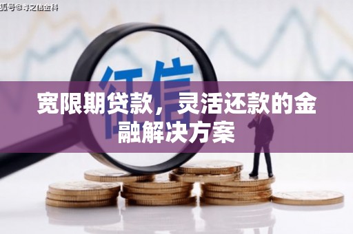 昔阳宽限期贷款，灵活还款的金融解决方案