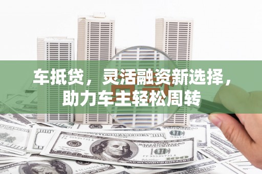 昔阳车抵贷，灵活融资新选择，助力车主轻松周转
