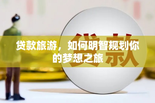 昔阳贷款旅游，如何明智规划你的梦想之旅