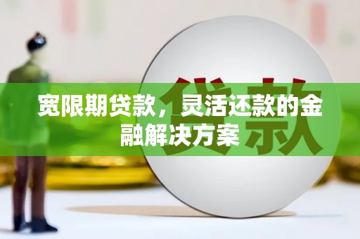 昔阳宽限期贷款，灵活还款的金融解决方案