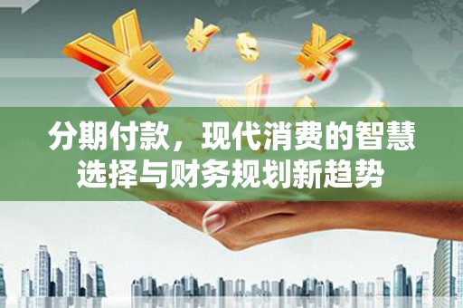 昔阳分期付款，现代消费的智慧选择与财务规划新趋势