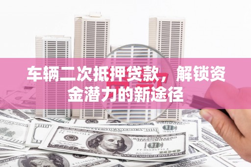 昔阳车辆二次抵押贷款，解锁资金潜力的新途径