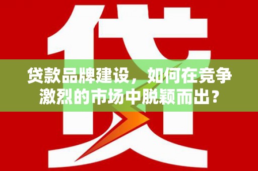 昔阳贷款品牌建设，如何在竞争激烈的市场中脱颖而出？