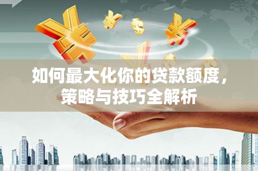 昔阳如何最大化你的贷款额度，策略与技巧全解析