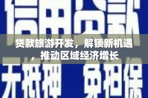 昔阳贷款旅游开发，解锁新机遇，推动区域经济增长