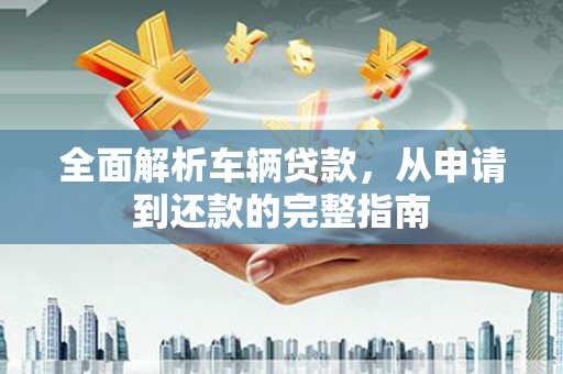 昔阳全面解析车辆贷款，从申请到还款的完整指南