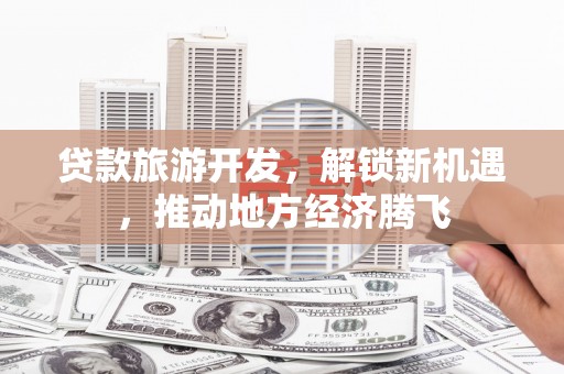昔阳贷款旅游开发，解锁新机遇，推动地方经济腾飞